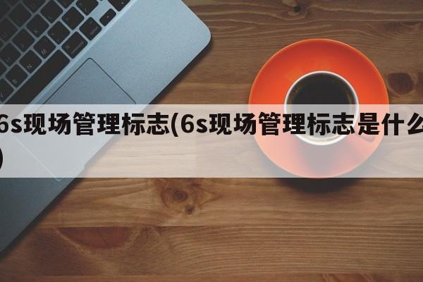 6s现场管理标志(6s现场管理标志是什么)