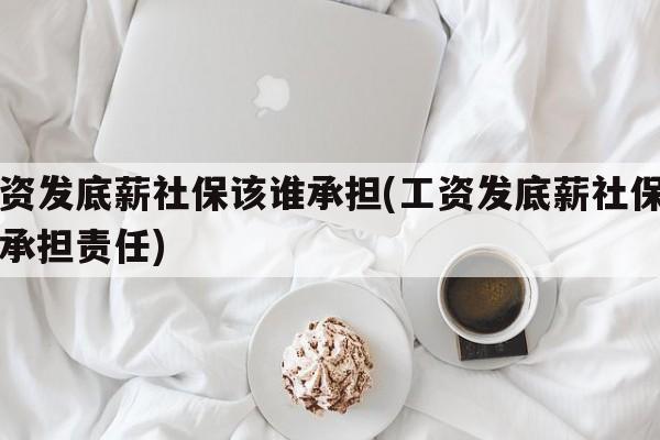 工资发底薪社保该谁承担(工资发底薪社保该谁承担责任)